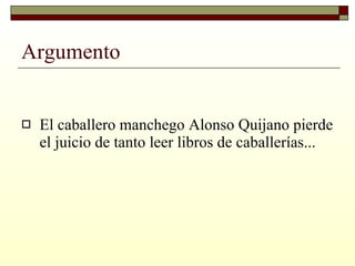 Argumento El caballero manchego Alonso Quijano pierde el juicio de tanto leer libros de caballerías... 