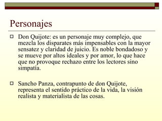 Personajes Don Quijote: es un personaje muy complejo, que mezcla los disparates más impensables con la mayor sensatez y claridad de juicio. Es noble bondadoso y se mueve por altos ideales y por amor, lo que hace que no provoque rechazo entre los lectores sino simpatía. Sancho Panza, contrapunto de don Quijote, representa el sentido práctico de la vida, la visión realista y materialista de las cosas.  