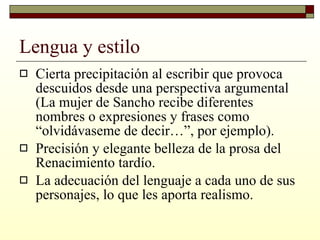 Lengua y estilo Cierta precipitación al escribir que provoca descuidos desde una perspectiva argumental (La mujer de Sancho recibe diferentes nombres o expresiones y frases como “olvidávaseme de decir…”, por ejemplo). Precisión y elegante belleza de la prosa del Renacimiento tardío.  La adecuación del lenguaje a cada uno de sus personajes, lo que les aporta realismo. 
