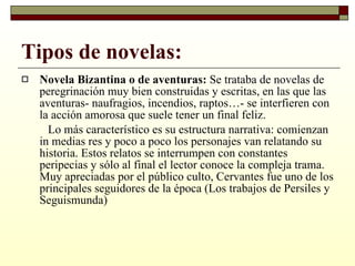 Tipos de novelas: Novela Bizantina o de aventuras:  Se trataba de novelas de peregrinación muy bien construidas y escritas, en las que las aventuras- naufragios, incendios, raptos…- se interfieren con la acción amorosa que suele tener un final feliz. Lo más característico es su estructura narrativa: comienzan in medias res y poco a poco los personajes van relatando su historia. Estos relatos se interrumpen con constantes peripecias y sólo al final el lector conoce la compleja trama. Muy apreciadas por el público culto, Cervantes fue uno de los principales seguidores de la época (Los trabajos de Persiles y Seguismunda) 