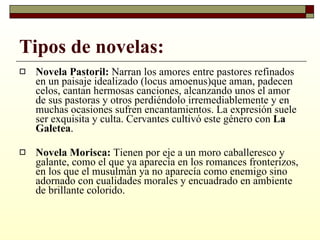 Tipos de novelas: Novela Pastoril:  Narran los amores entre pastores refinados en un paisaje idealizado (locus amoenus)que aman, padecen celos, cantan hermosas canciones, alcanzando unos el amor de sus pastoras y otros perdiéndolo irremediablemente y en muchas ocasiones sufren encantamientos. La expresión suele ser exquisita y culta. Cervantes cultivó este género con  La Galetea . Novela Morisca:  Tienen por eje a un moro caballeresco y galante, como el que ya aparecía en los romances fronterizos, en los que el musulmán ya no aparecía como enemigo sino adornado con cualidades morales y encuadrado en ambiente de brillante colorido. 