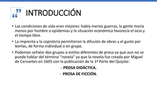 INTRODUCCIÓN
• Las condiciones de vida eran mejores: había menos guerras, la gente moría
menos por hambre o epidemias y la situación económica favorecía el ocio y
el tiempo libre.
• La imprenta y la copistería permitieron la difusión de obras y el gusto por
leerlas, de forma individual o en grupo.
• Podemos señalar dos grupos o estilos diferentes de prosa ya que aun no se
puede hablar del término “novela” ya que la novela fue creada por Miguel
de Cervantes en 1605 con la publicación de la 1ª Parte del Quijote:
- PROSA DIDÁCTICA.
- PROSA DE FICCIÓN.
 