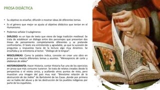 PROSA DIDÁCTICA
• Su objetivo es enseñar, difundir o mostrar ideas de diferentes temas.
• Es el género que mejor se ajusta al objetivo didáctico que tenían en el
Humanismo.
• Podemos señalar 3 subgéneros:
- DIÁLOGO: es un tipo de texto que viene de larga tradición medieval. Se
trata de establecer un diálogo entre dos personajes que presentan dos
líneas de pensamiento completamente diferentes y se pretende
confrontarlas. El texto era entretenido y agradable, ya que la sucesión de
preguntas y respuestas hacía de la lectura algo muy dinámico. Se
enseñaba y se entretenía al lector. “Diálogo de la lengua”.
- MISCELÁNEAS: Como la palabra indica, consiste en crear una obra en
prosa que mezcla diferentes temas y asuntos. “Menosprecio de corte y
alabanza de aldea”
- HISTORIOGRAFÍA: Hacer Historia, contar Historia fue uno de los ejercicios
en prosa que más consumo tuvieron. Se trata de relatos creados desde la
perspectiva o el relato único, y acallando otros puntos de vista, pero
muestran una imagen del país muy real: “Brevísima relación de la
destrucción de las Indias” de Bartolomé de las Casas ,donde por primera
vez se habla del abuso y de las destrucción de los pueblos indígenas por
parte de los españoles.
 