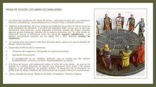 PROSA DE FICCIÓN: LOS LIBROS DE CABALLERÍAS
• Los libros de caballerías son obras de acción , centradas en dos ejes: Las aventuras
heroicas y fantásticas , desarrolladas en un mundo irreal y el tema amoroso.
• Algunos antecedentes de estas novelas los podemos encontrar en libros como La
gran conquista de Ultramar, y el Libro del caballero Zifar., en las que se dan cita
elementos muy diversos, como leyendas cristianas, relatos de origen oriental,
algunas gestas francesas, detalles de la materia británica, etc. En este punto es
necesario marcar la diferencia entre las obras de materia caballeresca, y el
género típicamente español, de los siglos XVI y XVII, llamado novelas de
caballerías.
• En cuanto a las estructuras y técnicas de estas obras, parece ser que el Amadís de
Gaula, sienta las bases:
• Desarrollo simétrico de las aventuras.
1. Creación del suspense ( retrasando los acontecimientos).
2. Narración omnisciente.
3. El protagonista es un caballero andante, que se mueve por dos valores
fundamentales: la fama, y el amor inquebrantable a su dama.
• A la hora de buscar una explicación sobre el éxito de estas obras, , ya que no ha
habido en nuestra literatura un género que acarrease tanto éxito, ( de hecho
llegaron a ser prohibidos), se pueden señalar: El desarrollo de la imprenta. La
política de los Reyes Católicos de continuación de cruzada contra los musulmanes.
• Obras: Amadís de Gaula, Palmerín de Oliva, Primaleón y Tirante el Blanco.
 
