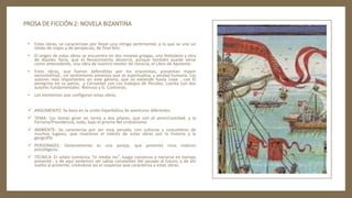 PROSA DE FICCIÓN 2: NOVELA BIZANTINA
• Estas obras, se caracterizan por llevar una intriga sentimental, a la que se une un
relato de viajes y de peripecias, de final feliz.
• El origen de estas obras se encuentra en dos novelas griegas, una Heliodoro y otra
de Aquiles Tacio, que el Renacimiento desterró, aunque también puede verse
como antecedente, una obra de nuestro mester de clerecía, el Libro de Apolonio.
• Estas obras, que fueron defendidas por los erasmistas, presentan mayor
verosimilitud , un sentimiento amoroso que se espiritualiza, y verdad humana. Los
autores más importantes en este género, que se extiende hasta Lope , con El
peregrino en su patria, y Cervantes con Los trabajos de Persiles, cuenta con dos
autores fundamentales: Reinoso y G. Contreras.
• Los elementos que configuran estas obras.
 ARGUMENTO: Se basa en la unión hiperbólica de aventuras diferentes.
 TEMA: Los temas giran en torno a dos pilares, que son el amor/castidad, y la
Fortuna/Providencia, todo, bajo el prisma del cristianismo.
 AMBIENTE: Se caracteriza por ser muy variado, con culturas y costumbres de
muchos lugares, que muestran el interés de estas obras por la historia y la
geografía.
 PERSONAJES: Generalmente es una pareja, que presenta ricos matices
psicológicos.
 TÉCNICA: El relato comienza “in media res”, luego comienza a narrarse en tiempo
presente , y de aquí podemos ver saltas constantes del pasado al futuro, y de ahí
vuelta al presente, creándose así el suspense que caracteriza a estas obras.
 