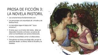 PROSA DE FICCIÓN 3:
LA NOVELA PASTORIL
• Las características fundamentales son:
• Los personajes son arquetipos de virtudes y de
belleza física.
• La naturaleza sigue el tópico del “ locus
amoenus”.
• El amor, que es el motor del relato, debe ser
depurado, honesto y virtuoso. Las penas de
amor se manifiestan con serena melancolía.
• Lirismo, musicalidad y amor a la Naturaleza.
• Este género no tiene una larga vida, ya que se
extiende desde La Diana, hasta la Arcadia y la
Galatea.
 