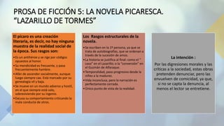 PROSA DE FICCIÓN 5: LA NOVELA PICARESCA.
“LAZARILLO DE TORMES”
El pícaro es una creación
literaria, es decir, no hay ninguna
muestra de la realidad social de
la época. Sus rasgos son:
•Es un antihéroe y se rige por códigos
opuestos al honor.
•Su mendicidad es frecuente, y pasa
frecuentemente hambre.
•Afán de ascender socialmente, aunque
luego siempre cae. Está marcado por su
genealogía vil y baja.
•Se mueve en un mundo adverso y hostil,
en el que siempre está solo,
sobreviviendo por su ingenio.
•Excusa su comportamiento criticando la
mala conducta de otros.
Los Rasgos estructurales de la
novela.
•Se escriben en la 1º persona, ya que se
trata de autobiografías, que se ordenan a
través de la sucesión de amos.
•La historia se justifica al final: como el “
caso” en el Lazarillo; o la “conversión” en
el Guzmán de Alfaraque.
•Temporalidad, paso progresivo desde la
niñez a la madurez.
•Vida inconclusa, pero la narración es
perfectamente cerrada.
•Único punto de vista de la realidad.
La intención :
Por las digresiones morales y las
críticas a la sociedad, estas obras
pretenden denunciar, pero las
envuelven de comicidad, ya que,
si no se capta la denuncia, al
menos el lector se entretiene.
 