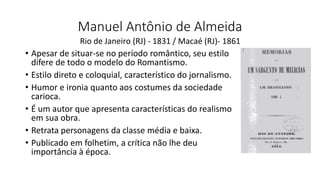 Manuel Antônio de Almeida
• Apesar de situar-se no período romântico, seu estilo
difere de todo o modelo do Romantismo.
• Estilo direto e coloquial, característico do jornalismo.
• Humor e ironia quanto aos costumes da sociedade
carioca.
• É um autor que apresenta características do realismo
em sua obra.
• Retrata personagens da classe média e baixa.
• Publicado em folhetim, a crítica não lhe deu
importância à época.
Rio de Janeiro (RJ) - 1831 / Macaé (RJ)- 1861
 