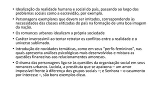 • Idealização da realidade humana e social do país, passando ao largo dos
problemas sociais como a escravidão, por exemplo.
• Personagens exemplares que devem ser imitados, correspondendo às
necessidades das classes elitizadas do país na formação de uma boa imagem
da nação.
• Os romances urbanos idealizam a própria sociedade
• Caráter inverossímil ao tentar retratar os conflitos entre a realidade e o
universo sublimado.
• Introdução de novidades temáticas, como em seus “perfis femininos”, nas
quais apresenta análises psicológicas mais desenvolvidas e mistura as
questões financeiras aos relacionamentos amorosos.
• O drama das personagens liga-se às questões da organização social em seus
romances urbanos. Lucíola, a prostituta que se apaixona – um amor
impossível frente à diferença dos grupos sociais –; e Senhora – o casamento
por interesse –, são bons exemplos disso.
 