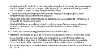 • Nítida idealização do índio e sua colocação como herói nacional, alçando-o como
um dos pilares – junto ao europeu – de formação do povo brasileiro, ignorando
por completo o papel do negro na gênese brasileira.
• O índio em Alencar é inspirado no cavaleiro medieval europeu, possuindo
características épicas de um herói clássico.
• Romances históricos ambientados no passado colonial, buscando representar a
formação da nação como povo.
• Não há fidelidade nos relatos históricos, deixando os fatos em segundo plano,
servindo como pano de fundo para as mais idealizadas e inverossímeis
aventuras.
• Dá início aos romances regionalistas na literatura brasileira.
• Retratam a condição do país da forma mais pura, localizando-as no mundo rural.
• Busca revelar o país em sua extensão geográfica, demonstrando os típicos
brasileiros da região, com a finalidade de integrá-los a um projeto de unidade,
como desejo das elites imperiais e que encontra em Alencar seu porta-voz.
• Sua escrita ideológica representa coerentemente seu pensamento e seu discurso
de classe.
 
