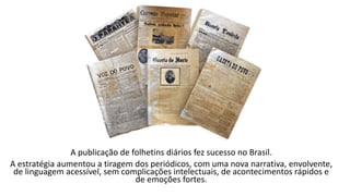 A publicação de folhetins diários fez sucesso no Brasil.
A estratégia aumentou a tiragem dos periódicos, com uma nova narrativa, envolvente,
de linguagem acessível, sem complicações intelectuais, de acontecimentos rápidos e
de emoções fortes.
 
