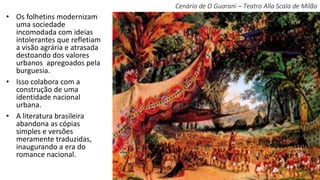• Os folhetins modernizam
uma sociedade
incomodada com ideias
intolerantes que refletiam
a visão agrária e atrasada
destoando dos valores
urbanos apregoados pela
burguesia.
• Isso colabora com a
construção de uma
identidade nacional
urbana.
• A literatura brasileira
abandona as cópias
simples e versões
meramente traduzidas,
inaugurando a era do
romance nacional.
Cenário de O Guarani – Teatro Alla Scala de Milão
 