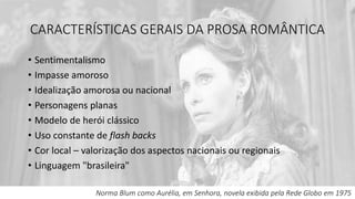 CARACTERÍSTICAS GERAIS DA PROSA ROMÂNTICA
• Sentimentalismo
• Impasse amoroso
• Idealização amorosa ou nacional
• Personagens planas
• Modelo de herói clássico
• Uso constante de flash backs
• Cor local – valorização dos aspectos nacionais ou regionais
• Linguagem "brasileira"
Norma Blum como Aurélia, em Senhora, novela exibida pela Rede Globo em 1975
 