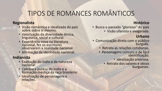 TIPOS DE ROMANCES ROMÂNTICOS
Regionalista
• Visão romântica e idealizada do país
sobre sobre si mesmo.
• Valorização da diversidade étnica,
linguística, social e cultural.
• Experiência nova na literatura
nacional, fez os escritores
observarem a realidade nacional.
• Afirmação da identidade nacional.
Indianista
• Exaltação do índio e da natureza
nacional.
• Celebra a pureza do índio e a
formação mestiça da raça brasileira.
• Idealização de personagens e
relações.
Histórico
• Busca o passado “glorioso” do país
• Visão ufanista e exagerada.
Urbano
• Comunicação direta com o público
burguês.
• Retrata as relações cotidianas.
• Personagens comuns e de fácil
identificação.
• Idealização amorosa.
• Retrato dos valores e ideais
burgueses.
 