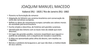 JOAQUIM MANUEL MACEDO
• Pioneiro na formulação do romance
• Adaptação do folhetim aos cenários brasileiros com conservação do
estilo das narrativas europeias.
• Reflete os ideais do romantismo europeu somados aos valores morais
da sociedade patriarcal brasileira.
• Escrita simples e descritiva, de histórias sem grandes surpresas.
• Identificação dos leitores com os locais reais da cidade que eram
descritos.
• Em lugar das grandes paixões, namoros respeitáveis que seguem o
padrão da sociedade, com a sequência de noivado e casamento.
• O afeto era apresentado pelos olhos do decoro, sem revoltas ou
tragédias.
• Retrata o cotidiano da burguesia e, por que não dizer, a mediocridade
de seus valores.
Itaboraí (RJ) - 1820 / Rio de Janeiro (RJ)- 1882
 