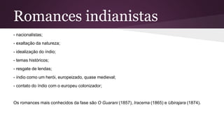 Romances indianistas
- nacionalistas;
- exaltação da natureza;
- idealização do índio;
- temas históricos;
- resgate de lendas;
- índio como um herói, europeizado, quase medieval;
- contato do índio com o europeu colonizador;
Os romances mais conhecidos da fase são O Guarani (1857), Iracema (1865) e Ubirajara (1874).
 