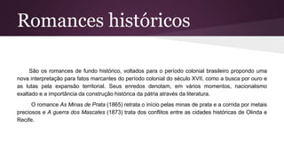 Romances históricos
São os romances de fundo histórico, voltados para o período colonial brasileiro propondo uma
nova interpretação para fatos marcantes do período colonial do século XVII, como a busca por ouro e
as lutas pela expansão territorial. Seus enredos denotam, em vários momentos, nacionalismo
exaltado e a importância da construção histórica da pátria através da literatura.
O romance As Minas de Prata (1865) retrata o início pelas minas de prata e a corrida por metais
preciosos e A guerra dos Mascates (1873) trata dos conflitos entre as cidades históricas de Olinda e
Recife.
 