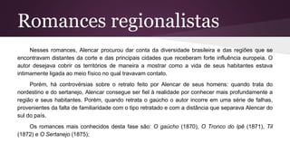 Romances regionalistas
Nesses romances, Alencar procurou dar conta da diversidade brasileira e das regiões que se
encontravam distantes da corte e das principais cidades que receberam forte influência europeia. O
autor desejava cobrir os territórios de maneira a mostrar como a vida de seus habitantes estava
intimamente ligada ao meio físico no qual travavam contato.
Porém, há controvérsias sobre o retrato feito por Alencar de seus homens: quando trata do
nordestino e do sertanejo, Alencar consegue ser fiel à realidade por conhecer mais profundamente a
região e seus habitantes. Porém, quando retrata o gaúcho o autor incorre em uma série de falhas,
provenientes da falta de familiaridade com o tipo retratado e com a distância que separava Alencar do
sul do país.
Os romances mais conhecidos desta fase são: O gaúcho (1870), O Tronco do Ipê (1871), Til
(1872) e O Sertanejo (1875);
 