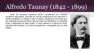 Alfredo Taunay (1842 - 1899)
Autor do romance Inocência (1872), considerado um romance
romântico regionalista, Visconde de Taunay empenhou-se em descrever o
cenário sertanejo e a retratar a vida no campo. Inocência é uma moça que,
por imposição do pai autoritário, deve se casar com Manecão, um sertanejo
bruto e negociante de gado criado. A moça adoece e é salva por Cirino,
estudante de farmácia, e os dois se apaixonam, convergindo em um final
trágico.
 