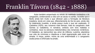 Franklin Távora (1842 - 1888)
Autor também empenhado no retrato da realidade nordestina e do
cangaceiro, evidenciando a vida com as secas no sertão. Acredita que o
Norte ainda tem muito o que oferecer para a formação da literatura
brasileira, tendo em vista que, diferentemente do Sul do país, ainda não
foi totalmente invadido, e ainda possui muito o que ser explorado. O
Cabeleira (1876), seu romance mais famoso, trata do cangaceiro José
Gomes (o Cabeleira). A narrativa, embora com tons realistas e
combativa, recai na estrutura melodramática dos romances românticos.
O Cabeleira, ao reencontrar seu amor de infância, Luisinha, abandona
sua vida de criminoso e dispõe-se a total regeneração pelo amor da
amada. A moça, porém, morre de uma enfermidade e o cangaceiro
acaba preso e enforcado na prisão.
 