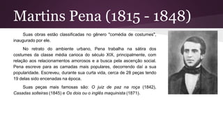 Martins Pena (1815 - 1848)
Suas obras estão classificadas no gênero "comédia de costumes",
inaugurado por ele.
No retrato do ambiente urbano, Pena trabalha na sátira dos
costumes da classe média carioca do século XIX, principalmente, com
relação aos relacionamentos amorosos e a busca pela ascenção social.
Pena escreve para as camadas mais populares, decorrendo daí a sua
popularidade. Escreveu, durante sua curta vida, cerca de 28 peças tendo
19 delas sido encenadas na época.
Suas peças mais famosas são: O juiz de paz na roça (1842),
Casadas solteiras (1845) e Os dois ou o inglês maquinista (1871).
 