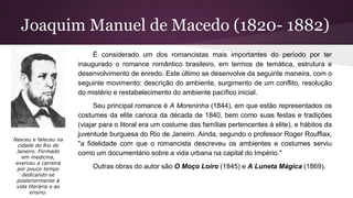Joaquim Manuel de Macedo (1820- 1882)
É considerado um dos romancistas mais importantes do período por ter
inaugurado o romance romântico brasileiro, em termos de temática, estrutura e
desenvolvimento de enredo. Este último se desenvolve da seguinte maneira, com o
seguinte movimento: descrição do ambiente, surgimento de um conflito, resolução
do mistério e restabelecimento do ambiente pacífico inicial.
Seu principal romance é A Moreninha (1844), em que estão representados os
costumes da elite carioca da década de 1840, bem como suas festas e tradições
(viajar para o litoral era um costume das famílias pertencentes à elite), e hábitos da
juventude burguesa do Rio de Janeiro. Ainda, segundo o professor Roger Rouffiax,
"a fidelidade com que o romancista descreveu os ambientes e costumes serviu
como um documentário sobre a vida urbana na capital do Império."
Outras obras do autor são O Moço Loiro (1845) e A Luneta Mágica (1869).
Nasceu e faleceu na
cidade do Rio de
Janeiro. Formado
em medicina,
exerceu a carreira
por pouco tempo
dedicando-se
posteriormente à
vida literária e ao
ensino.
 