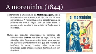A moreninha (1844)
A Moreninha é um exemplo de Metalinguagem, pois é
um romance supostamente escrito por um de seus
personagens. A metalinguagem é caracterizada pela
propriedade que a língua tem de falar sobre si
mesma e de mesclar o que existe na ficção com a
realidade.
Muitos dos aspectos encontrados no romance são
considerados clichês nos dias de hoje. Isto é, são
situações e/ou frases que se tornaram lugar-comum
na literatura principalmente no que diz respeito às
histórias de amor, criadas pelos romancistas
brasileiros cujos enredos sempre terminam em um
final feliz.
 