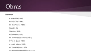 Obras
Romances
A Moreninha (1844)
O Moço Loiro (1845)
Os Dois Amores (1848)
Rosa (1849)
Vicentina (1853)
O Forasteiro (1855)
Os Romances da Semana (1861)
O Rio do Quarto (1869)
A Luneta Mágica (1869)
As Vítimas-Algozes (1869)
 