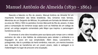 Manuel Antônio de Almeida (1830 - 1861)
Nascido e falecido no Rio de Janeiro, Manuel Antônio de Almeida foi um
importante fomentador das letras brasileiras. Seu romance mais famoso,
Memórias de um Sargento de Milícias, foi publicado em formato de folhetim entre
os anos de 1852 e 1853 no periódico Correio Mercantil do Rio de Janeiro. A ideia
para a composição do romance surgiu após ouvir as histórias de um colega de
jornal, um antigo sargento comandado pelo Major que inspirou o personagem
homônimo do livro.
O romance é uma obra inovadora para sua época pois rompe com o retrato
exclusivo da vida e dos hábitos da aristocracia para retratar o ambiente e a
linguagem do povo em sua simplicidade. Além disso, Leonardinho, o
protagonista, não é o protótipo do herói romântico, mas sim, um menino travesso
que mais tarde se transforma em um jovem pícaro, dado à vadiagem e à
malandragem no lugar de procurar uma ocupação.
 