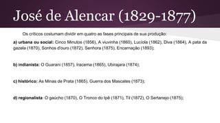 José de Alencar (1829-1877)
Os críticos costumam dividir em quatro as fases principais de sua produção:
a) urbana ou social: Cinco Minutos (1856), A viuvinha (1860), Lucíola (1862), Diva (1864), A pata da
gazela (1870), Sonhos d'ouro (1872), Senhora (1875), Encarnação (1893);
b) indianista: O Guarani (1857), Iracema (1865), Ubirajara (1874);
c) histórico: As Minas de Prata (1865), Guerra dos Mascates (1873);
d) regionalista: O gaúcho (1870), O Tronco do Ipê (1871), Til (1872), O Sertanejo (1875);
 