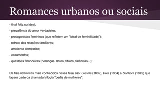 Romances urbanos ou sociais
- final feliz ou ideal;
- prevalência do amor verdadeiro;
- protagonistas femininas (que refletem um "ideal de feminilidade");
- retrato das relações familiares;
- ambiente doméstico;
- casamentos;
- questões financeiras (heranças, dotes, títulos, falências...);
Os três romances mais conhecidos dessa fase são: Lucíola (1862), Diva (1864) e Senhora (1875) que
fazem parte da chamada trilogia "perfis de mulheres".
 