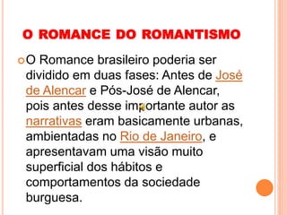 O ROMANCE DO ROMANTISMO
O Romance brasileiro poderia ser
dividido em duas fases: Antes de José
de Alencar e Pós-José de Alencar,
pois antes desse importante autor as
narrativas eram basicamente urbanas,
ambientadas no Rio de Janeiro, e
apresentavam uma visão muito
superficial dos hábitos e
comportamentos da sociedade
burguesa.
 