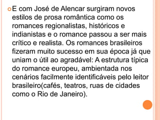 E com José de Alencar surgiram novos
estilos de prosa romântica como os
romances regionalistas, históricos e
indianistas e o romance passou a ser mais
crítico e realista. Os romances brasileiros
fizeram muito sucesso em sua época já que
uniam o útil ao agradável: A estrutura típica
do romance europeu, ambientada nos
cenários facilmente identificáveis pelo leitor
brasileiro(cafés, teatros, ruas de cidades
como o Rio de Janeiro).
 