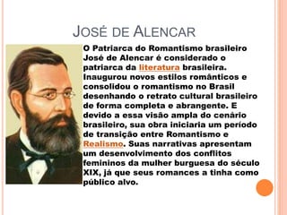 JOSÉ DE ALENCAR
O Patriarca do Romantismo brasileiro
José de Alencar é considerado o
patriarca da literatura brasileira.
Inaugurou novos estilos românticos e
consolidou o romantismo no Brasil
desenhando o retrato cultural brasileiro
de forma completa e abrangente. E
devido a essa visão ampla do cenário
brasileiro, sua obra iniciaria um período
de transição entre Romantismo e
Realismo. Suas narrativas apresentam
um desenvolvimento dos conflitos
femininos da mulher burguesa do século
XIX, já que seus romances a tinha como
público alvo.
 