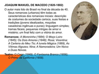 JOAQUIM MANUEL DE MACEDO (1820-1882)
O autor mais lido do Brasil no final da década de 40.
Seus romances (urbanos) têm todas as
características dos romances iniciais: descrição
de costumes da sociedade carioca, suas festas e
tradições (jovens idealizados, moçoilas
casadoiras ingênuas e puras); linguagem simples;
tramas fáceis; pequenas intrigas de amor e
mistério; um final feliz com a vitória do amor.
Romances: A Moreninha (1884); O Moço Loiro
(1845); Os Dois Amores (1848); Rosa; Vicentina;
A Carteira do Meu Tio; A luneta Mágica (1869), As
Vítimas Algozes; Nina; A Namoradeira; Um Noivo
e Duas Noivas.
Teatro: O Cego (1849); O Fantasma Branco (1856);
O Primo da Califórnia (1858).
 