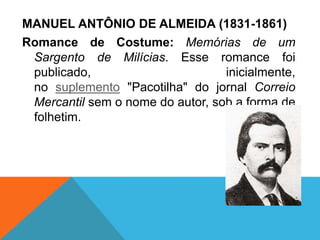 MANUEL ANTÔNIO DE ALMEIDA (1831-1861)
Romance de Costume: Memórias de um
Sargento de Milícias. Esse romance foi
publicado, inicialmente,
no suplemento "Pacotilha" do jornal Correio
Mercantil sem o nome do autor, sob a forma de
folhetim.
 
