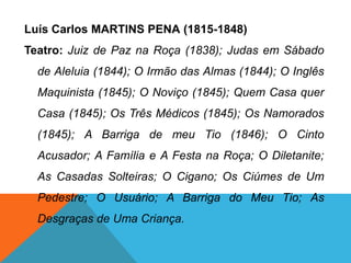 Luís Carlos MARTINS PENA (1815-1848)
Teatro: Juiz de Paz na Roça (1838); Judas em Sábado
de Aleluia (1844); O Irmão das Almas (1844); O Inglês
Maquinista (1845); O Noviço (1845); Quem Casa quer
Casa (1845); Os Três Médicos (1845); Os Namorados
(1845); A Barriga de meu Tio (1846); O Cinto
Acusador; A Família e A Festa na Roça; O Diletanite;
As Casadas Solteiras; O Cigano; Os Ciúmes de Um
Pedestre; O Usuário; A Barriga do Meu Tio; As
Desgraças de Uma Criança.
 