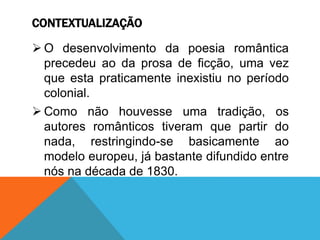 CONTEXTUALIZAÇÃO
 O desenvolvimento da poesia romântica
precedeu ao da prosa de ficção, uma vez
que esta praticamente inexistiu no período
colonial.
 Como não houvesse uma tradição, os
autores românticos tiveram que partir do
nada, restringindo-se basicamente ao
modelo europeu, já bastante difundido entre
nós na década de 1830.
 