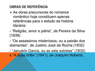OBRAS DE REFERÊNCIA
 As obras precursoras do romance
romântico hoje constituem apenas
referências para o estudo da história
literária:
- “Religião, amor e pátria”, de Pereira da Silva
(1838)
- “Os assassinos misteriosos, ou a paixão dos
diamantes”, de Justino José da Rocha (1832)
- “Januário Garcia, ou as sete estrelas” (1832)
e “A duas órfãs” (1841), de Joaquim Noberto.
 