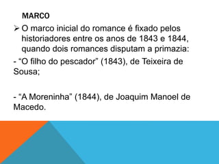 MARCO
 O marco inicial do romance é fixado pelos
historiadores entre os anos de 1843 e 1844,
quando dois romances disputam a primazia:
- “O filho do pescador” (1843), de Teixeira de
Sousa;
- “A Moreninha” (1844), de Joaquim Manoel de
Macedo.
 