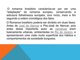 O romance brasileiro caracteriza-se por ser uma
"adaptação" do romance europeu, conservando a
estrutura folhetinesca européia, com início, meio e fim
seguindo a ordem cronológica dos fatos.
O Romance brasileiro poderia ser dividido em duas fases:
Antes de José de Alencar e Pós-José de Alencar, pois
antes desse importante autor as narrativas eram
basicamente urbanas, ambientadas no Rio de Janeiro, e
apresentavam uma visão muito superficial dos hábitos e
comportamentos da sociedade burguesa.
 