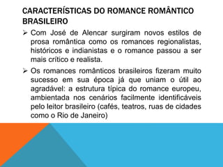 CARACTERÍSTICAS DO ROMANCE ROMÂNTICO
BRASILEIRO
 Com José de Alencar surgiram novos estilos de
prosa romântica como os romances regionalistas,
históricos e indianistas e o romance passou a ser
mais crítico e realista.
 Os romances românticos brasileiros fizeram muito
sucesso em sua época já que uniam o útil ao
agradável: a estrutura típica do romance europeu,
ambientada nos cenários facilmente identificáveis
pelo leitor brasileiro (cafés, teatros, ruas de cidades
como o Rio de Janeiro)
 