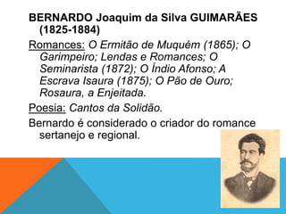 BERNARDO Joaquim da Silva GUIMARÃES
(1825-1884)
Romances: O Ermitão de Muquém (1865); O
Garimpeiro; Lendas e Romances; O
Seminarista (1872); O Índio Afonso; A
Escrava Isaura (1875); O Pão de Ouro;
Rosaura, a Enjeitada.
Poesia: Cantos da Solidão.
Bernardo é considerado o criador do romance
sertanejo e regional.
 