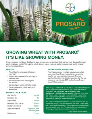 GROWING WHEAT WITH PROSARO.
                          ®


IT’S LIKE GROWING MONEY.
Prosaro fungicide from Bayer CropScience gives farmers powerful activity on both leaf and head diseases for broad-
spectrum disease control. This superior activity delivers proven yield and quality increases under a wide range of
environmental conditions.

BENEFITS                                                   BETTER THAN A STROBILURIN
   Powerful performance against Fusarium                   Field trials conducted in multiple states across multiple
   head blight                                             years have shown Prosaro brings farmers several big
   Proven deoxynivalenol (DON) reduction in                benefits over using a strobilurin product. The most
   harvested grain                                         significant benefit is that strobilurins applied after flag leaf
   Preventive and curative action against                  emergence may increase DON levels, whereas Prosaro
   leaf diseases                                           brings DON levels down.
   Increased grain quality and higher yields
   Strong performance in both spring and                When you put a product side by side and you run a yield monitor against
   winter wheat                                         it in the same environmental conditions, you can see the difference
                                                        immediately. You can actually see the difference from
PROSARO QUICK FACTS                                     a distance of a field that is a mile away just in the color of the straw
 EPA Reg. No.                          264-862          that Prosaro treats it. Not only is it a cure but it’s like a preservative
                                                        too. It helps to prolong the filling process of the grain and gives you
 Restricted Use                                No       the maximum potential of more bushels per acre.
 Signal Word                            Caution
                                                        You can show them [farmers] evidence on paper that shows what you
 Restricted Entry Interval             12 hours         did and how you did it, but until they try it in their fields... That’s where
 Pre-Harvest Interval                   30 days         they’ll become the true believers - that this is a product that works every
                                                        time you apply it. I don’t care if it’s dry conditions or wet conditions;
 Application Option           Via ground, aerial        Prosaro gives you a return on investment every time.
                                 or chemigation
                                                                                               -Greg Messer, North Dakota
 Rainfastness                          2 hours
 