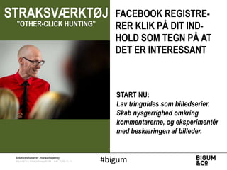 STRAKSVÆRKTØJ
”OTHER-CLICK HUNTING”

FACEBOOK REGISTRERER KLIK PÅ DIT INDHOLD SOM TEGN PÅ AT
DET ER INTERESSANT

START NU:
Lav tringuides som billedserier.
Skab nysgerrighed omkring
kommentarerne, og eksperimentér
med beskæringen af billeder.

Relationsbaseret markedsføring

Bigum&Co | Amagerbrogade 44 | +45 71 99 71 71

#bigum

 