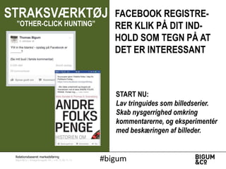 STRAKSVÆRKTØJ
”OTHER-CLICK HUNTING”

FACEBOOK REGISTRERER KLIK PÅ DIT INDHOLD SOM TEGN PÅ AT
DET ER INTERESSANT

START NU:
Lav tringuides som billedserier.
Skab nysgerrighed omkring
kommentarerne, og eksperimentér
med beskæringen af billeder.

Relationsbaseret markedsføring

Bigum&Co | Amagerbrogade 44 | +45 71 99 71 71

#bigum

 