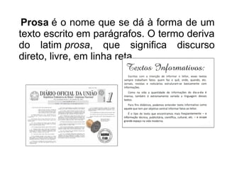Prosa é o nome que se dá à forma de um
texto escrito em parágrafos. O termo deriva
do latim prosa, que significa discurso
direto, livre, em linha reta.
 