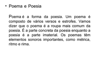 • Poema e Poesia.........................................
Poema é a forma da poesia. Um poema é
composto de vários versos e estrofes. Vamos
dizer que o poema é a roupa mais comum da
poesia. É a parte concreta da poesia enquanto a
poesia é a parte imaterial. Os poemas têm
elementos sonoros importantes, como métrica,
ritmo e rima.
 
