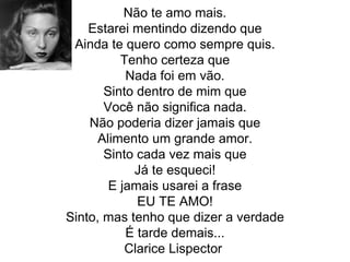 Não te amo mais.
Estarei mentindo dizendo que
Ainda te quero como sempre quis.
Tenho certeza que
Nada foi em vão.
Sinto dentro de mim que
Você não significa nada.
Não poderia dizer jamais que
Alimento um grande amor.
Sinto cada vez mais que
Já te esqueci!
E jamais usarei a frase
EU TE AMO!
Sinto, mas tenho que dizer a verdade
É tarde demais...
Clarice Lispector
 