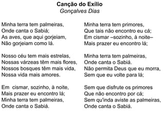 Canção do Exílio
Gonçalves Dias
Minha terra tem palmeiras,
Onde canta o Sabiá;
As aves, que aqui gorjeiam,
Não gorjeiam como lá.
Nosso céu tem mais estrelas,
Nossas várzeas têm mais flores,
Nossos bosques têm mais vida,
Nossa vida mais amores.
Em cismar, sozinho, à noite,
Mais prazer eu encontro lá;
Minha terra tem palmeiras,
Onde canta o Sabiá.
Minha terra tem primores,
Que tais não encontro eu cá;
Em cismar –sozinho, à noite–
Mais prazer eu encontro lá;
Minha terra tem palmeiras,
Onde canta o Sabiá.
Não permita Deus que eu morra,
Sem que eu volte para lá;
Sem que disfrute os primores
Que não encontro por cá;
Sem qu'inda aviste as palmeiras,
Onde canta o Sabiá.
 